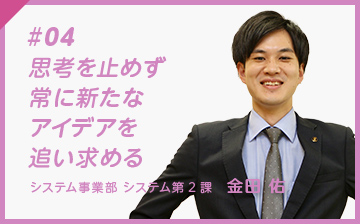 #04 思考を止めず、常に新しいアイディアを追い求める システム事業部 システム第２課　金田 佑