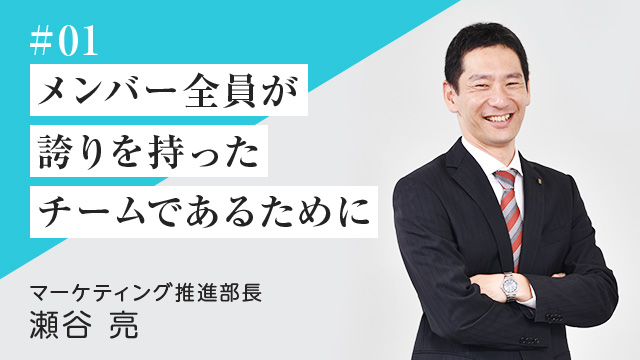 #01 メンバー全員が誇りを持った チームであるために マーケティング推進部長　瀬谷 亮