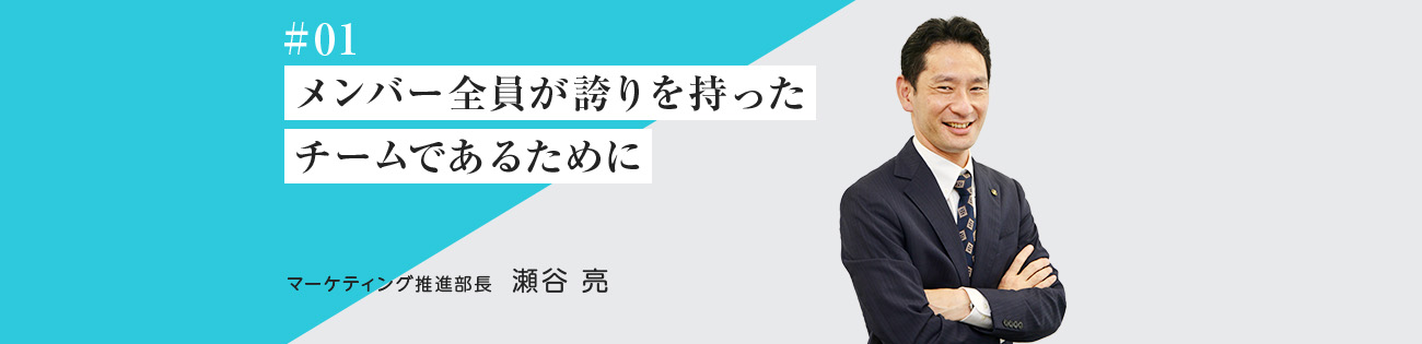 #01 メンバー全員が誇りを持った チームであるために マーケティング推進部長　瀬谷 亮