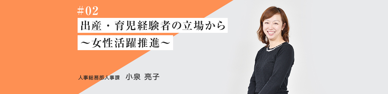 #02 出産・育児 経験者の立場から ～女性活躍推進～ 人事総務部人事課　小泉 亮子