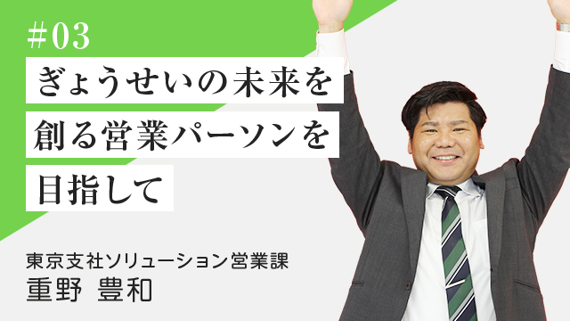 #03 ぎょうせいの未来を創る 営業パーソン を目指して 東京支社ソリューション営業課　重野 豊和