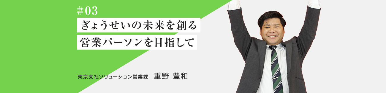 #03 ぎょうせいの未来を創る 営業パーソン を目指して 東京支社ソリューション営業課　重野 豊和