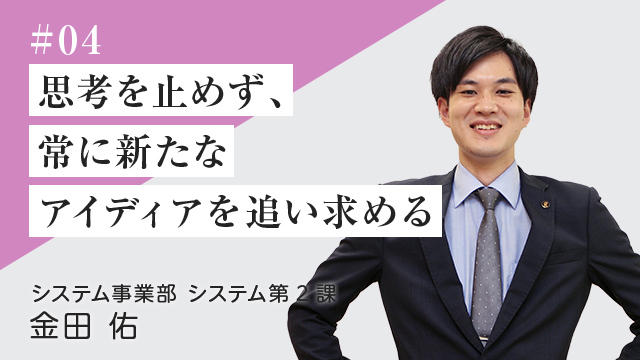 #04 思考を止めず、常に新たなアイディアを追い求める	 システム事業部　システム第２課	金田 佑