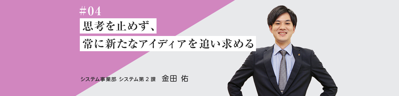 #04 思考を止めず、常に新たなアイディアを追い求める	 システム事業部　システム第２課	金田 佑